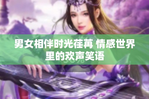 男女相伴時光荏苒 情感世界里的歡聲笑語 男女相伴時光荏苒 情感世界里的歡聲笑語