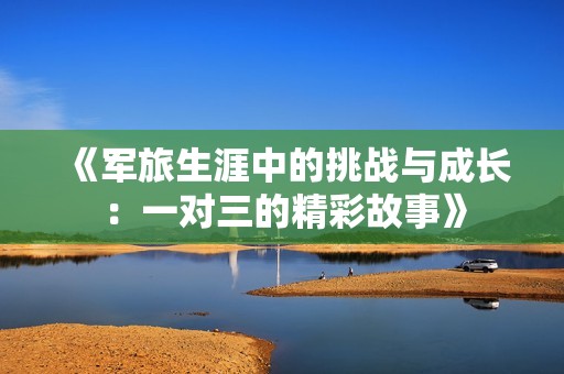 《軍旅生涯中的挑戰(zhàn)與成長:一對三的精彩故事》 《軍旅生涯中的挑戰(zhàn)與成長:一對三的精彩故事》