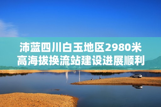 沛藍(lán)四川白玉地區(qū)2980米高海拔換流站建設(shè)進(jìn)展順利 沛藍(lán)四川白玉地區(qū)2980米高海拔換流站建設(shè)進(jìn)展順利