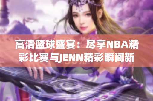 高清籃球盛宴:盡享NBA精彩比賽與JENN精彩瞬間新體驗(yàn) 高清籃球盛宴:盡享NBA精彩比賽與JENN精彩瞬間新體驗(yàn)