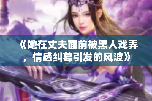 《她在丈夫面前被黑人戲弄，情感糾葛引發(fā)的風(fēng)波》
