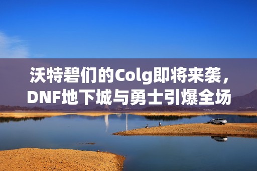 沃特碧們的Colg即將來襲，DNF地下城與勇士引爆全場的秒殺盛宴