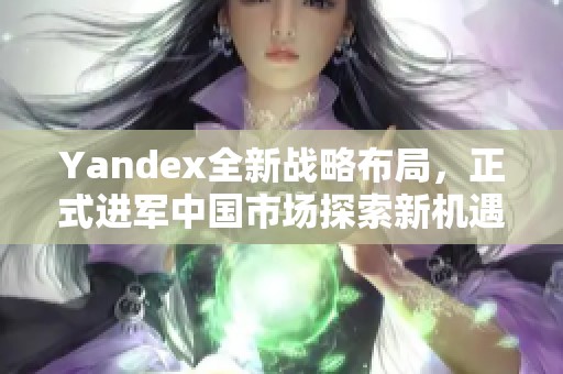 Yandex全新戰(zhàn)略布局，正式進軍中國市場探索新機遇
