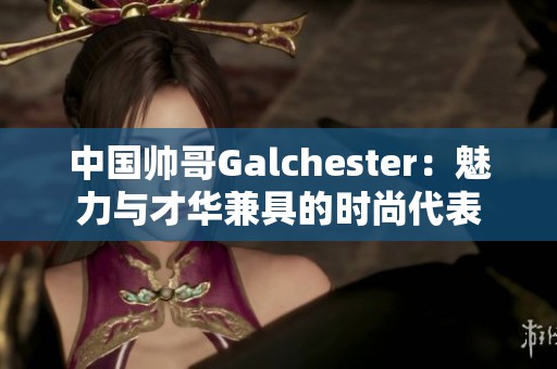 中國帥哥Galchester:魅力與才華兼具的時尚代表 中國帥哥Galchester:魅力與才華兼具的時尚代表
