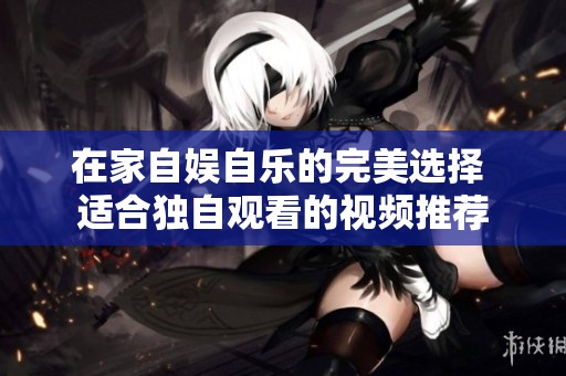 在家自娛自樂的完美選擇 適合獨自觀看的視頻推薦 在家自娛自樂的完美選擇 適合獨自觀看的視頻推薦