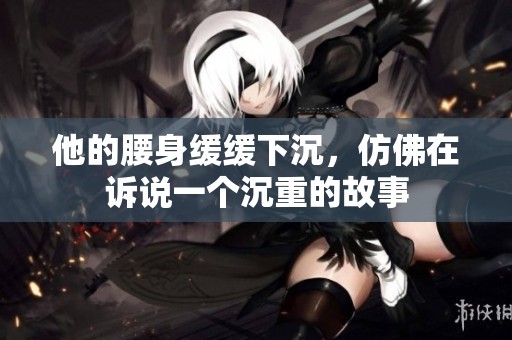 他的腰身緩緩下沉，仿佛在訴說一個沉重的故事