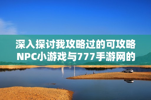 深入探討我攻略過的可攻略NPC小游戲與777手游網(wǎng)的樂趣分享