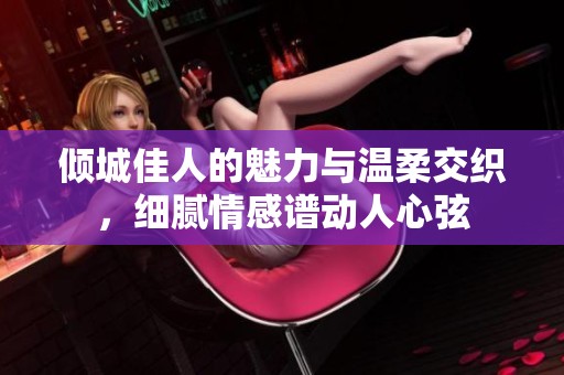 傾城佳人的魅力與溫柔交織，細(xì)膩情感譜動(dòng)人心弦