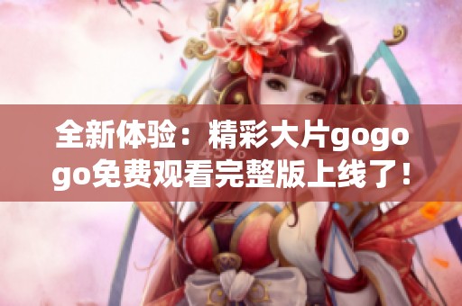 全新體驗(yàn)：精彩大片gogogo免費(fèi)觀看完整版上線了！