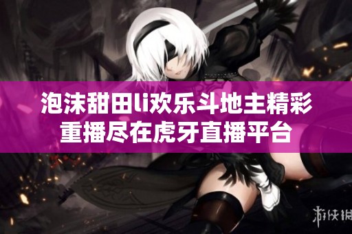 泡沫甜田li歡樂斗地主精彩重播盡在虎牙直播平臺 泡沫甜田li歡樂斗地主精彩重播盡在虎牙直播平臺