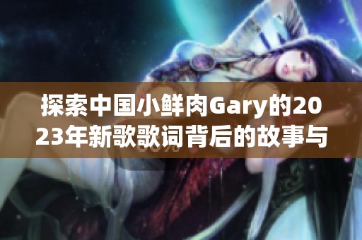 探索中國小鮮肉Gary的2023年新歌歌詞背后的故事與情感表達 探索中國小鮮肉Gary的2023年新歌歌詞背后的故事與情感表達