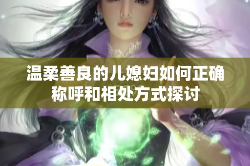 溫柔善良的兒媳婦如何正確稱呼和相處方式探討 溫柔善良的兒媳婦如何正確稱呼和相處方式探討