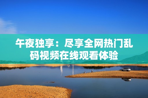 午夜獨(dú)享：盡享全網(wǎng)熱門亂碼視頻在線觀看體驗(yàn)