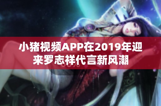 小豬視頻APP在2019年迎來羅志祥代言新風潮 小豬視頻APP在2019年迎來羅志祥代言新風潮