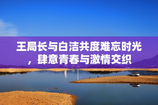王局長(zhǎng)與白潔共度難忘時(shí)光，肆意青春與激情交織