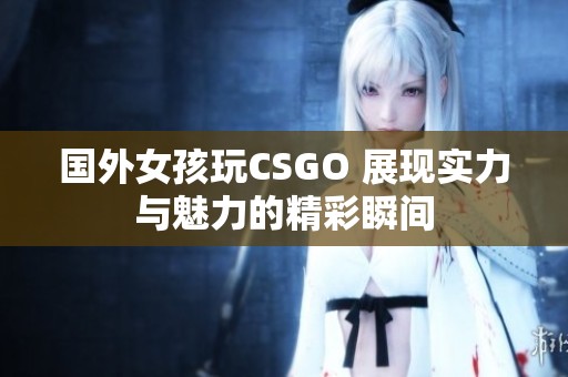國外女孩玩CSGO 展現(xiàn)實力與魅力的精彩瞬間