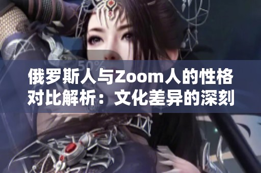 俄羅斯人與Zoom人的性格對比解析：文化差異的深刻影響