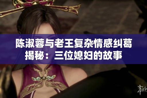 陳淑蓉與老王復(fù)雜情感糾葛揭秘:三位媳婦的故事 陳淑蓉與老王復(fù)雜情感糾葛揭秘:三位媳婦的故事