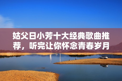 姑父日小芳十大經(jīng)典歌曲推薦，聽(tīng)完讓你懷念青春歲月