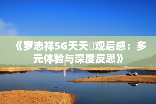 《羅志祥5G天天奭觀后感：多元體驗(yàn)與深度反思》