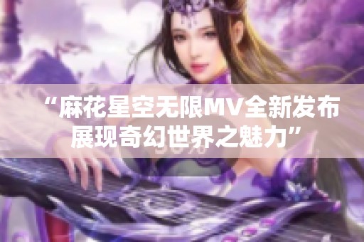 “麻花星空無限MV全新發(fā)布 展現(xiàn)奇幻世界之魅力”