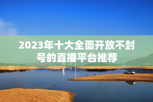 2023年十大全面開放不封號的直播平臺推薦 2023年十大全面開放不封號的直播平臺推薦