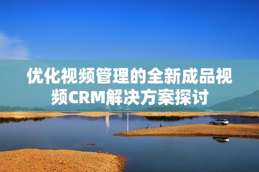優(yōu)化視頻管理的全新成品視頻CRM解決方案探討