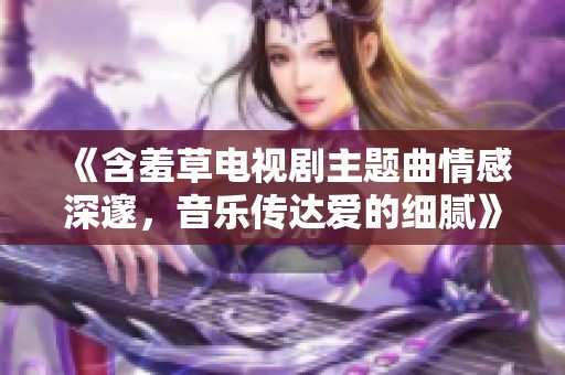 《含羞草電視劇主題曲情感深邃，音樂(lè)傳達(dá)愛(ài)的細(xì)膩》