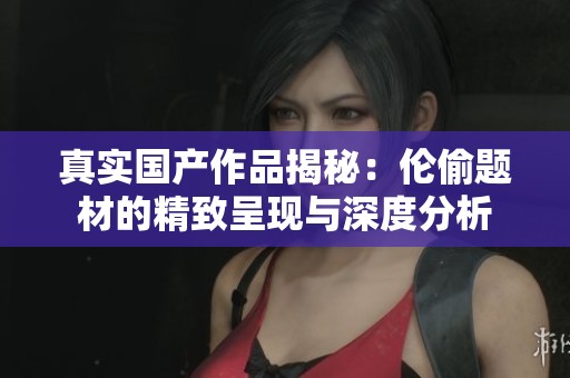 真實(shí)國(guó)產(chǎn)作品揭秘：倫偷題材的精致呈現(xiàn)與深度分析