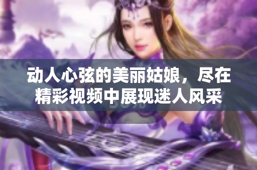 動人心弦的美麗姑娘，盡在精彩視頻中展現(xiàn)迷人風(fēng)采