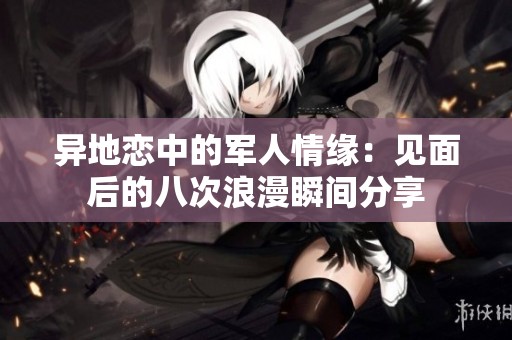 異地戀中的軍人情緣：見面后的八次浪漫瞬間分享