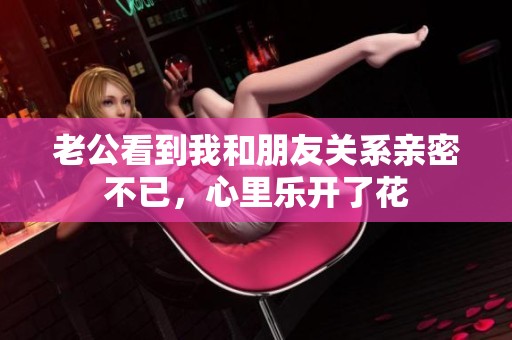 老公看到我和朋友關(guān)系親密不已，心里樂開了花