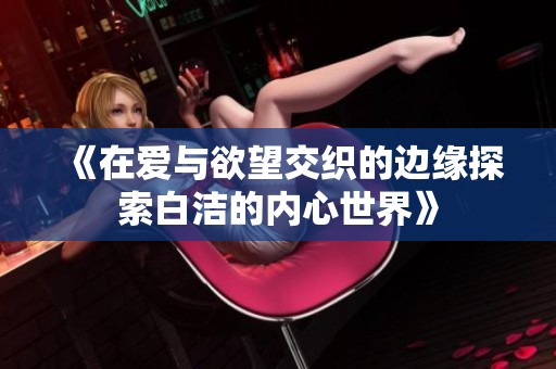 《在愛與欲望交織的邊緣探索白潔的內(nèi)心世界》