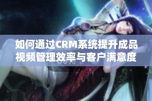 如何通過CRM系統(tǒng)提升成品視頻管理效率與客戶滿意度