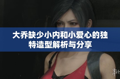 大喬缺少小內和小愛心的獨特造型解析與分享