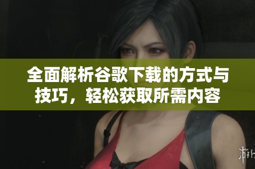 全面解析谷歌下載的方式與技巧，輕松獲取所需內(nèi)容