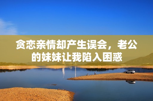 貪戀親情卻產(chǎn)生誤會(huì)，老公的妹妹讓我陷入困惑