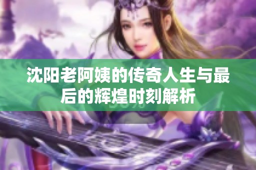 沈陽老阿姨的傳奇人生與最后的輝煌時刻解析