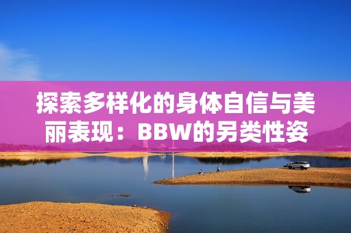 探索多樣化的身體自信與美麗表現(xiàn):BBW的另類性姿勢指南 探索多樣化的身體自信與美麗表現(xiàn):BBW的另類性姿勢指南