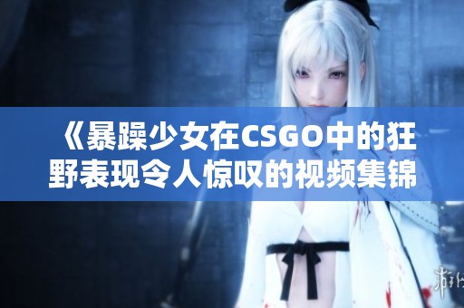 《暴躁少女在CSGO中的狂野表現(xiàn)令人驚嘆的視頻集錦》 《暴躁少女在CSGO中的狂野表現(xiàn)令人驚嘆的視頻集錦》