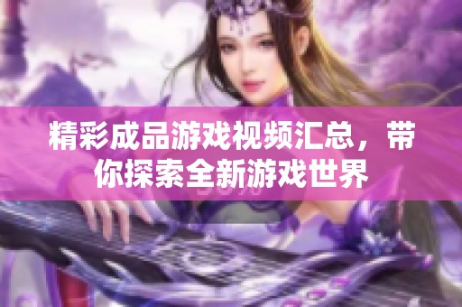精彩成品游戲視頻匯總，帶你探索全新游戲世界