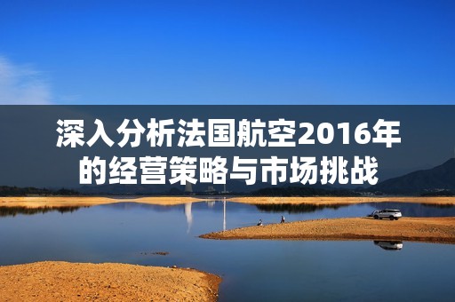 深入分析法國航空2016年的經(jīng)營策略與市場挑戰(zhàn) 深入分析法國航空2016年的經(jīng)營策略與市場挑戰(zhàn)