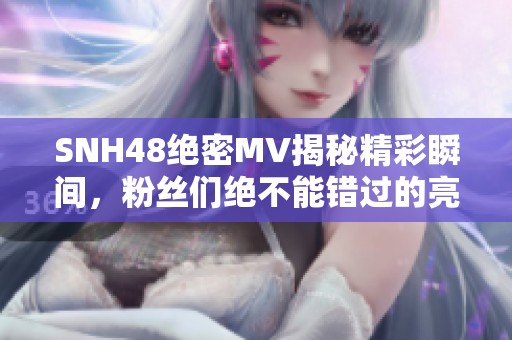 SNH48絕密MV揭秘精彩瞬間，粉絲們絕不能錯過的亮點！