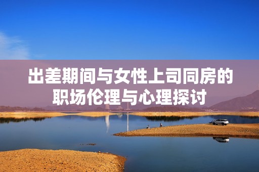 出差期間與女性上司同房的職場倫理與心理探討