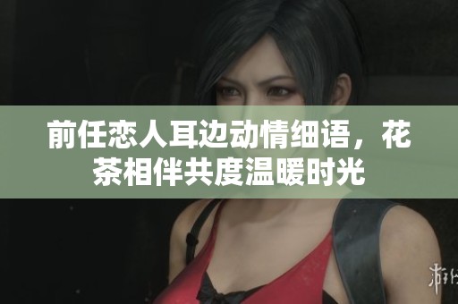 前任戀人耳邊動(dòng)情細(xì)語，花茶相伴共度溫暖時(shí)光