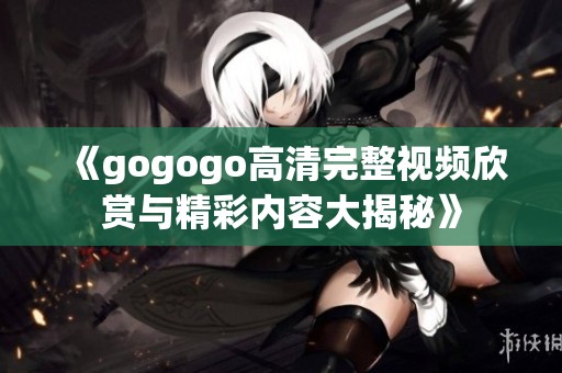 《gogogo高清完整視頻欣賞與精彩內(nèi)容大揭秘》