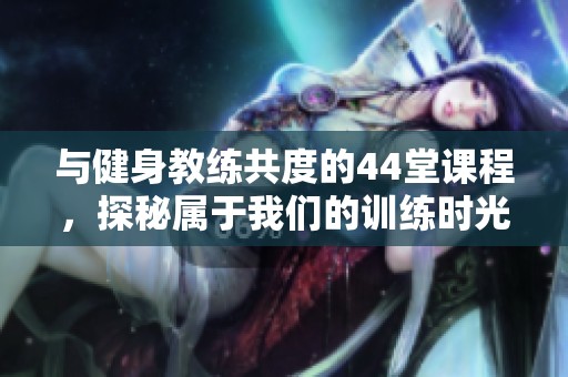 與健身教練共度的44堂課程，探秘屬于我們的訓(xùn)練時(shí)光