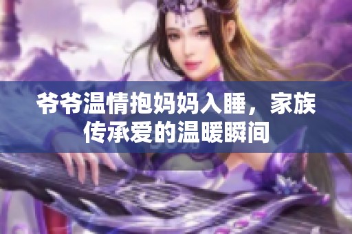爺爺溫情抱媽媽入睡，家族傳承愛的溫暖瞬間