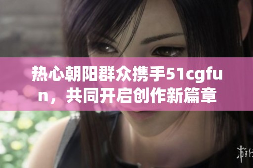 熱心朝陽群眾攜手51cgfun，共同開啟創(chuàng)作新篇章