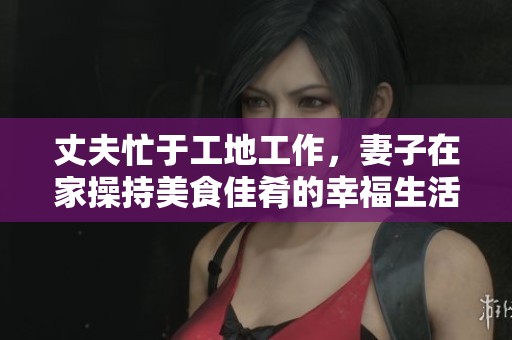 丈夫忙于工地工作，妻子在家操持美食佳肴的幸福生活